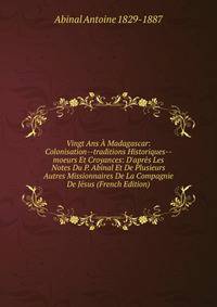 Vingt Ans ? Madagascar: Colonisation--traditions Historiques--moeurs Et Croyances: D'apr?s Les Notes Du P. Abinal Et De Plusieurs Autres Missionnaires De La Compagnie De J?sus (French Edition)