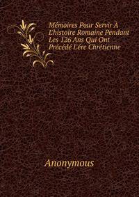 M?moires Pour Servir ? L'histoire Romaine Pendant Les 126 Ans Qui Ont Pr?c?d? L'?re Chr?tienne .