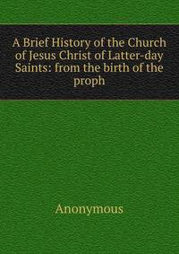 A Brief History of the Church of Jesus Christ of Latter-day Saints: from the birth of the proph