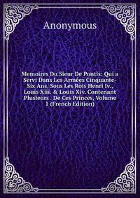 Memoires Du Sieur De Pontis: Qui a Servi Dans Les Arm?es Cinquante-Six Ans, Sous Les Rois Henri Iv., Louis Xiii. &amp; Louis Xiv. Contenant Plusieurs . De Ces Princes, Volume 1 (French Edition)