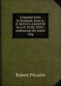 Criminal trials in Scotland, from A.D. M.CCCC.LXXXVIII to A.D. M.DC.XXIV: embracing the entire reig