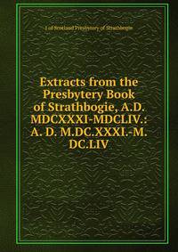 Extracts from the Presbytery Book of Strathbogie, A.D. MDCXXXI-MDCLIV.: A. D. M.DC.XXXI.-M.DC.LIV.