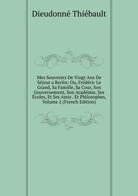 Mes Souvenirs De Vingt Ans De Sejour a Berlin: Ou, Frederic Le Grand, Sa Famille, Sa Cour, Son Gouvernement, Son Academie, Ses Ecoles, Et Ses Amis . Et Philosophes, Volume 2 (French Edition)