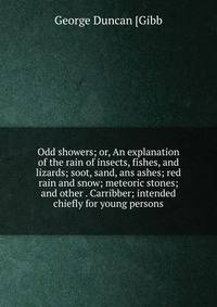 Odd showers; or, An explanation of the rain of insects, fishes, and lizards; soot, sand, ans ashes; red rain and snow; meteoric stones; and other . Carribber; intended chiefly for young persons