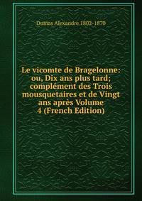Le vicomte de Bragelonne: ou, Dix ans plus tard; complement des Trois mousquetaires et de Vingt ans apres Volume 4 (French Edition)