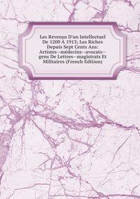 Les Revenus D'un Intellectuel De 1200 ? 1913; Les Riches Depuis Sept Cents Ans: Artistes--m?decins--avocats--gens De Lettres--magistrats Et Militaires (French Edition)