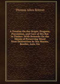 A Treatise On the Origin, Progress, Prevention, and Cure of Dry Rot in Timber: With Remarks On the Means of Preserving Wood from Destruction by Sea Worms, Beetles, Ants, Etc