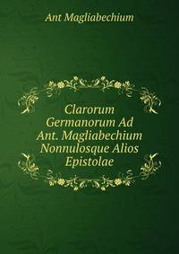 Clarorum Germanorum Ad Ant. Magliabechium Nonnulosque Alios Epistolae