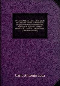 D. Caroli Ant. De Luca . Spicilegium De Cessione Jurium Et Actionum: In Quo Post Desudatam Messem . Authoris D. Alphonsi De Olea Dilapsae et . Excusae Coacervantur . (Romanian Edition)