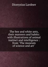 The bee and white ants, their manners and habits: with illustrations of animal instinct and intelligence : from "The museum of science and art" .
