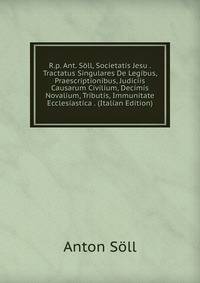 R.p. Ant. Soll, Societatis Jesu . Tractatus Singulares De Legibus, Praescriptionibus, Judiciis Causarum Civilium, Decimis Novalium, Tributis, Immunitate Ecclesiastica . (Italian Edition)