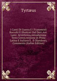 I Canti Di Guerra E I Frammenti Raccolti E Illustrati Dal Dott.Ant.Lami: Avvertenza,introduzione Testo Greco,versione in Prosa Latina E Italiana E . E Olandese), Commento (Italian Edition)