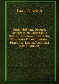 Godefridi Ant. D?cor?: Arithmetica Universalis Summi Newtoni, Contracta, Illustrata &amp; Locupletata. Praeunte. Logica Analitica (Latin Edition)