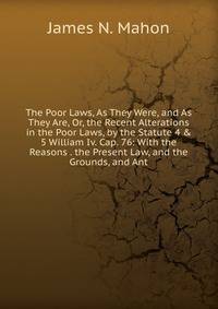 The Poor Laws, As They Were, and As They Are, Or, the Recent Alterations in the Poor Laws, by the Statute 4 &amp; 5 William Iv. Cap. 76: With the Reasons . the Present Law, and the Grounds, and Ant