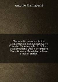 Clarorum Germanorum Ad Ant. Magliabechium Nonnullosque Alios Epistolae: Ex Autographis In Biblioth. Magliabechiana, Quae Nunc Publica Florentinorum . Descriptae, Volume 1 (Italian Edition)