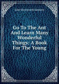 Go To The Ant And Learn Many Wonderful Things: A Book For The Young