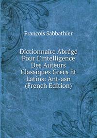 Dictionnaire Abr?g? Pour L'intelligence Des Auteurs Classiques Grecs Et Latins: Ant-asn (French Edition)