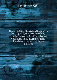 R.p. Ant. Soll, . Tractatus Singulares De Legibus, Praescriptionibus, Judiciis Causarum Civilium, Decimis Novalium, Tributis, Immunitate . Fundatam Illustrati . (Italian Edition)