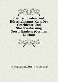 Friedrich Ludew. Ant. Horschelmanns Kern Der Geschichte Und Staatsverfassung Grosbritaniens (German Edition)