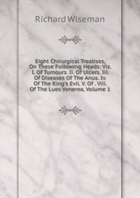 Eight Chirurgical Treatises, On These Following Heads: Viz. I. Of Tumours. Ii. Of Ulcers. Iii. Of Diseases Of The Anus. Iv. Of The King's Evil. V. Of . Viii. Of The Lues Venerea, Volume 1