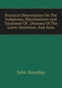 Practical Observations On The Symptoms, Discrimations And Treatment Of . Diseases Of The Lower Intestines, And Anus