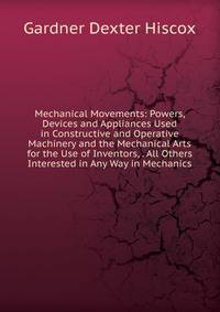 Mechanical Movements: Powers, Devices and Appliances Used in Constructive and Operative Machinery and the Mechanical Arts for the Use of Inventors, . All Others Interested in Any Way in Mechanics