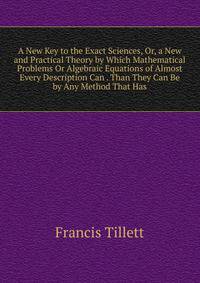 A New Key to the Exact Sciences, Or, a New and Practical Theory by Which Mathematical Problems Or Algebraic Equations of Almost Every Description Can . Than They Can Be by Any Method That Has