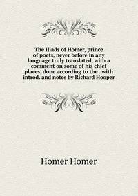 The Iliads of Homer, prince of poets, never before in any language truly translated, with a comment on some of his chief places, done according to the . with introd. and notes by Richard Hooper