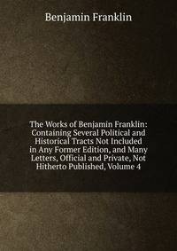 The Works of Benjamin Franklin: Containing Several Political and Historical Tracts Not Included in Any Former Edition, and Many Letters, Official and Private, Not Hitherto Published, Volume 4
