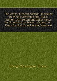 The Works of Joseph Addison: Including the Whole Contents of Bp. Hurd's Edition, with Letters and Other Pieces Not Found in Any Previous Collection ; . Essay On His Life and Works, Volume 6