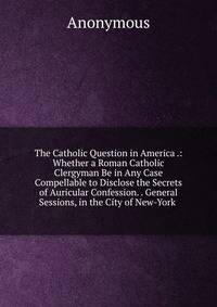 The Catholic Question in America .: Whether a Roman Catholic Clergyman Be in Any Case Compellable to Disclose the Secrets of Auricular Confession. . General Sessions, in the City of New-York .