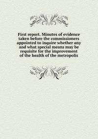First report. Minutes of evidence taken before the commissioners appointed to inquire whether any and what special means may be requisite for the improvement of the health of the metropolis