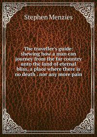 The traveller's guide: shewing how a man can journey from the far country unto the land of eternal bliss, a place where there is no death . nor any more pain