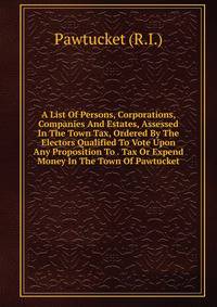 A List Of Persons, Corporations, Companies And Estates, Assessed In The Town Tax, Ordered By The Electors Qualified To Vote Upon Any Proposition To . Tax Or Expend Money In The Town Of Pawtucket