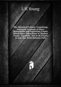The Historical Cabinet: Containing Authentic Accounts of Many Remarkable and Interesting Events Which Have Taken Place in Modern Times : Carefully . Not to Be Found in Any One Work Hitherto Publ