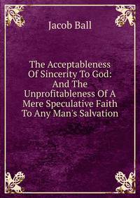 The Acceptableness Of Sincerity To God: And The Unprofitableness Of A Mere Speculative Faith To Any Man's Salvation