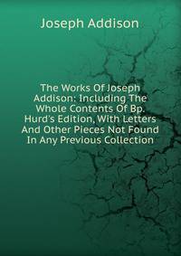 The Works Of Joseph Addison: Including The Whole Contents Of Bp. Hurd's Edition, With Letters And Other Pieces Not Found In Any Previous Collection