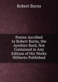 Poems Ascribed to Robert Burns, the Ayrshire Bard, Not Contained in Any Edition of His Works Hitherto Published