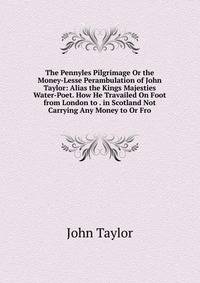 The Pennyles Pilgrimage Or the Money-Lesse Perambulation of John Taylor: Alias the Kings Majesties Water-Poet. How He Travailed On Foot from London to . in Scotland Not Carrying Any Money to Or Fro
