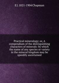 Practical mineralogy; or, A compendium of the distinguishing characters of minerals: by which the name of any species or variety in the mineral kingdom may be speedily ascertained