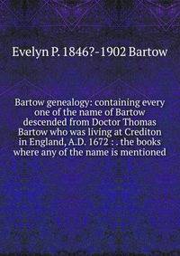 Bartow genealogy: containing every one of the name of Bartow descended from Doctor Thomas Bartow who was living at Crediton in England, A.D. 1672 : . the books where any of the name is mentioned