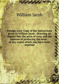 Foreign corn. Copy of the instructions given to William Jacob . directing an inquiry into the price of corn, and the expense of producing the same, . of any report which may have been received