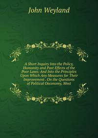 A Short Inquiry Into the Policy, Humanity and Past Effects of the Poor Laws: And Into the Principles Upon Which Any Measures for Their Improvement . On the Questions of Political Oeconomy, Most