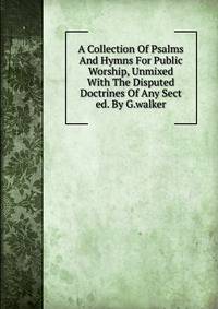 A Collection Of Psalms And Hymns For Public Worship, Unmixed With The Disputed Doctrines Of Any Sect ed. By G.walker.