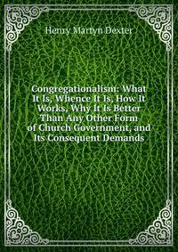Congregationalism: What It Is, Whence It Is, How It Works, Why It Is Better Than Any Other Form of Church Government, and Its Consequent Demands