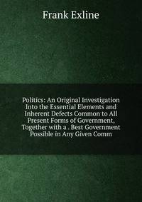 Politics: An Original Investigation Into the Essential Elements and Inherent Defects Common to All Present Forms of Government, Together with a . Best Government Possible in Any Given Comm