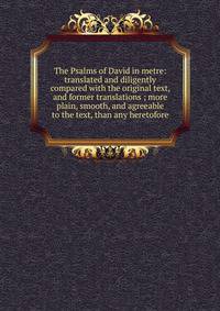 The Psalms of David in metre: translated and diligently compared with the original text, and former translations ; more plain, smooth, and agreeable to the text, than any heretofore