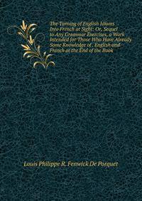 The Turning of English Idioms Into French at Sight: Or, Sequel to Any Grammar Exercises, a Work Intended for Those Who Have Already Some Knowledge of . English and French at the End of the Book