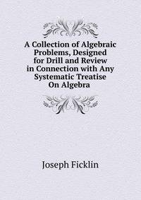 A Collection of Algebraic Problems, Designed for Drill and Review in Connection with Any Systematic Treatise On Algebra .