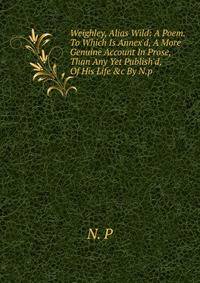Weighley, Alias Wild: A Poem. To Which Is Annex'd, A More Genuine Account In Prose, Than Any Yet Publish'd, Of His Life &amp;c By N.p.